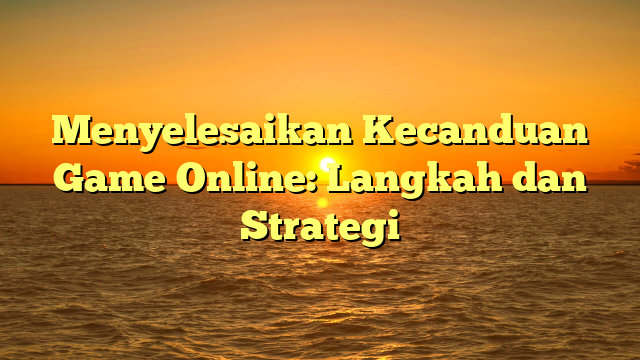 Menyelesaikan Kecanduan Game Online: Langkah dan Strategi