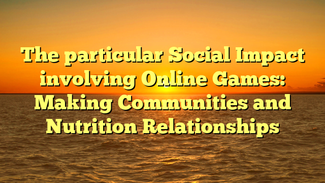 The particular Social Impact involving Online Games: Making Communities and Nutrition Relationships