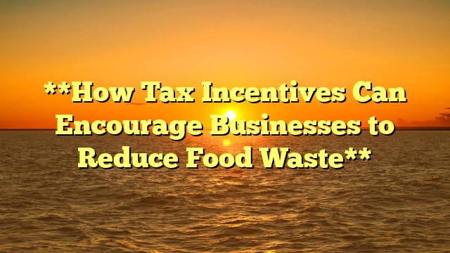 **How Tax Incentives Can Encourage Businesses to Reduce Food Waste**