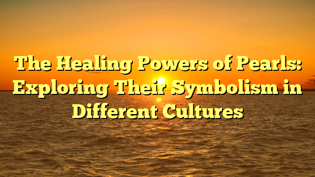 The Healing Powers of Pearls: Exploring Their Symbolism in Different Cultures