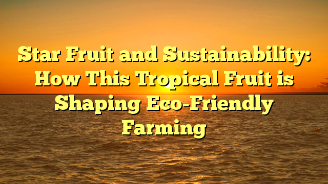 Star Fruit and Sustainability: How This Tropical Fruit is Shaping Eco-Friendly Farming